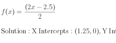 The f(x)=((2x-2.5))/2 is X Intercepts: (1.25,0),Y Intercepts: (0,-(2.5)/2)